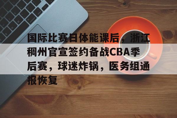国际比赛日体能课后，浙江稠州官宣签约备战CBA季后赛，球迷炸锅，医务组通报恢复的简单介绍-英雄联盟
